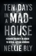 Ten Days in a Mad-House;Feigning Insanity in Order to Reveal Asylum Horrors - Nellie Bly
