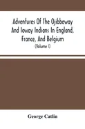 Adventures Of The Ojibbeway And Ioway Indians In England, France, And Belgium - George Catlin
