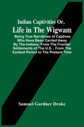 Indian Captivities Or, Life In The Wigwam; Being True Narratives Of Captives Who Have Been Carried Away By The Indians ; From The Frontier Settlements Of The U.S. ; From The Earliest Period To The Present Time - Drake Samuel Gardner