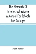 The Elements Of Intellectual Science A Manual For Schools And Colleges. Abridged From "The Human Intellect" - Noah Porter