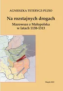 Na rozstajnych drogach. Mazowsze a Małopolska w latach 1138-1313 - Agnieszka Teterycz-Puzio