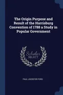 The Origin Purpose and Result of the Harrisburg Convention of 1788 a Study in Popular Government - Paul Leicester Ford
