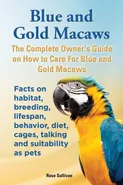 Blue and Gold Macaws, The Complete Owner's Guide on How to Care For Blue and Yellow Macaws, Facts on habitat, breeding, lifespan, behavior, diet, cages, talking and suitability as pets - Rose Sullivan