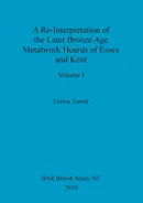 A Re-Interpretation of the Later Bronze Age Metalwork Hoards of Essex and Kent, Volume I - Louise Turner