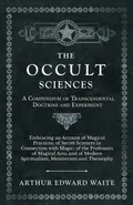 The Occult Sciences - A Compendium of Transcendental Doctrine and Experiment;Embracing an Account of Magical Practices; of Secret Sciences in Connection with Magic; of the Professors of Magical Arts; and of Modern Spiritualism, Mesmerism and Theosophy - Arthur Edward Waite