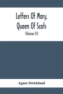Letters Of Mary, Queen Of Scots, And Documents Connected With Her Personal History - Agnes Strickland