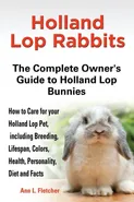 Holland Lop Rabbits The Complete Owner's Guide to Holland Lop Bunnies How to Care for your Holland Lop Pet, including Breeding, Lifespan, Colors, Health, Personality, Diet and Facts - Ann L. Fletcher