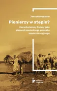 Pionierzy w stepie? Kazachstańscy Polacy jako element sowieckiego projektu modernizacyjnego - Jerzy Rohoziński