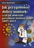 Jak przygotować dobry wniosek czyli jak skutecznie pozyskiwać fundusze unijne 2007-2013 + CD - Anna Szymańska