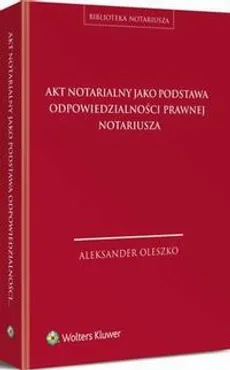 Akt notarialny jako podstawa odpowiedzialności prawnej notariusza - Aleksander Oleszko