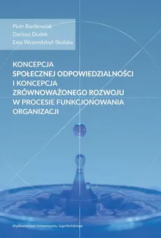 Koncepcja społecznej odpowiedzialności i koncepcja zrównoważonego rozwoju w procesie funkcjonowania organizacji - Dariusz Dudek, Ewa Wszendybył-Skulska, Piotr Bartkowiak