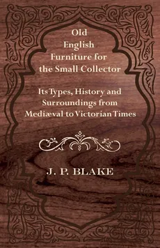 Old English Furniture for the Small Collector - Its Types, History and Surroundings from Mediaval to Victorian Times - J. P. Blake