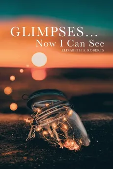 Glimpses... Now I Can See - Elizabeth A. Roberts