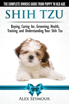 Shih Tzu Dogs - The Complete Owners Guide from Puppy to Old Age. Buying, Caring For, Grooming, Health, Training and Understanding Your Shih Tzu - Alex Seymour