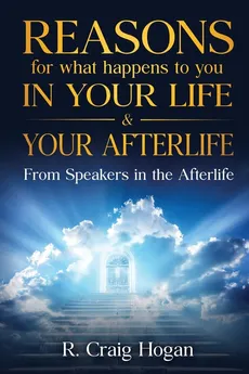 Reasons for What Happens to You in Your Life & Your Afterlife - R. Hogan Craig