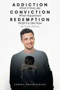 Addiction What It Was Like Conviction What Happened Redemption What It Is Like Now (A True Story) - James Hendrickson