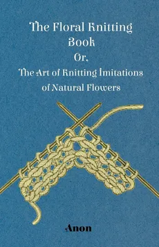 The Floral Knitting Book - Or, The Art of Knitting Imitations of Natural Flowers - Anon