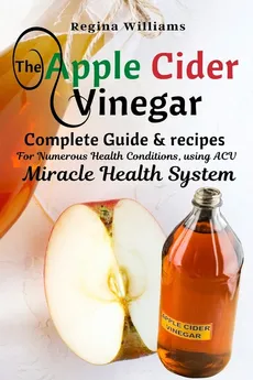 The Apple Cider Vinegar Complete Guide & recipes for Numerous Health Conditions, using ACV Miracle Health System - Regina Williams