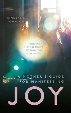 A Mother's Guide for Manifesting JOY - Lindsay R Johnson