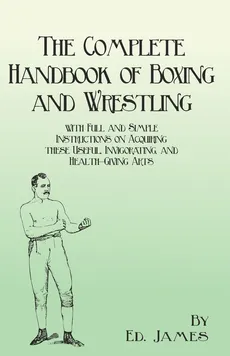 The Complete Handbook of Boxing and Wrestling with Full and Simple Instructions on Acquiring these Useful, Invigorating, and Health-Giving Arts - Ed. James