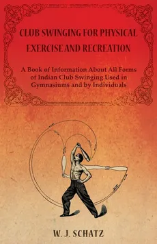 Club Swinging for Physical Exercise and Recreation - A Book of Information About All Forms of Indian Club Swinging Used in Gymnasiums and by Individuals - William J. Schatz