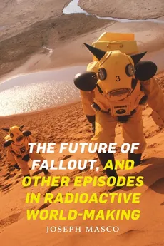 The Future of Fallout, and Other Episodes in Radioactive World-Making - Joseph Masco
