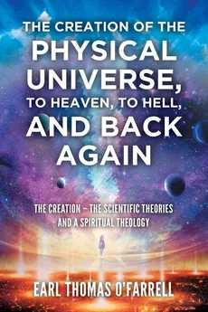 The Creation of the Physical Universe, to Heaven, to Hell, and Back Again - Earl Thomas O'Farrell