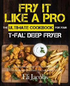 Fry It Like A Pro The Ultimate Cookbook for Your T-fal Deep Fryer - Eli Jacobs