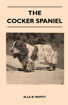 The Cocker Spaniel - Companion, Shooting Dog And Show Dog - Complete Information On History, Development, Characteristics, Standards For Field Trial And Bench With Some Practical Advice On Training, Raising And Handling - Ella B. Moffit