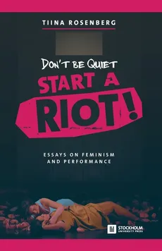 Don't Be Quiet, Start a Riot! Essays on Feminism and Performance - Tiina Rosenberg