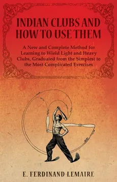 Indian Clubs and How to Use Them - A New and Complete Method for Learning to Wield Light and Heavy Clubs, Graduated from the Simplest to the Most Complicated Exercises - Lemaire E. Ferdinand