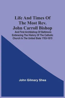 Life And Times Of The Most Rev. John Carroll Bishop And First Archbishop Of Baltimore Embracing The History Of The Catholic Church In The United State 1763-1815 - John Gilmary Shea