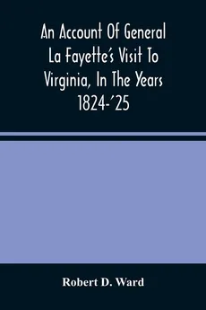 An Account Of General La Fayette'S Visit To Virginia, In The Years 1824-'25, Containing Full Circumstantial Reports Of His Receptions In Washington, Alexandria, Mount Vernon, Yorktown, Williamsburg, Norfolk, Richmond, Petersburg, Goochland, Fluvanna, Mont - Ward Robert D.