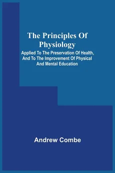 The Principles Of Physiology; Applied To The Preservation Of Health, And To The Improvement Of Physical And Mental Education - Andrew Combe
