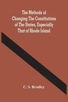The Methods Of Changing The Constitutions Of The States, Especially That Of Rhode Island - Bradley C. S.