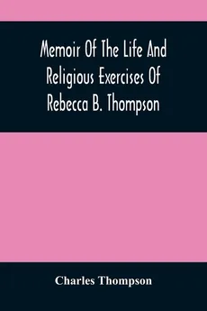 Memoir Of The Life And Religious Exercises Of Rebecca B. Thompson, A Minister In The Society Of Friends - Charles Thompson