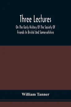 Three Lectures On The Early History Of The Society Of Friends In Bristol And Somersetshire - William Tanner