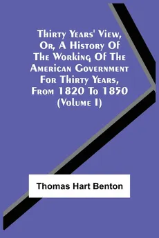 Thirty Years' View, Or, A History Of The Working Of The American Government For Thirty Years, From 1820 To 1850 (Volume I) - Thomas Hart Benton