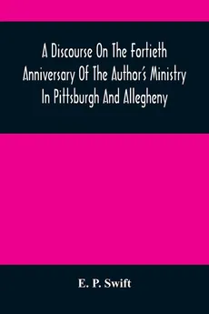 A Discourse On The Fortieth Anniversary Of The Author'S Ministry In Pittsburgh And Allegheny - Swift E. P.