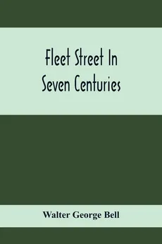 Fleet Street In Seven Centuries; Being A History Of The Growth Of London Beyond The Walls Into The Western Liberty, And Of Fleet Street To Our Time - Bell Walter George