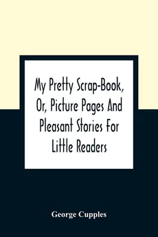 My Pretty Scrap-Book, Or, Picture Pages And Pleasant Stories For Little Readers - George Cupples