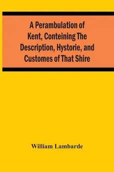 A Perambulation Of Kent, Conteining The Description, Hystorie, And Customes Of That Shire - William Lambarde