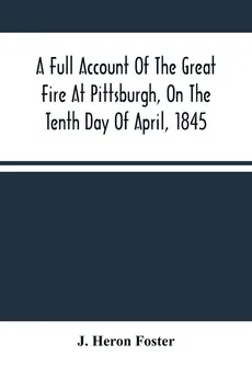 A Full Account Of The Great Fire At Pittsburgh, On The Tenth Day Of April, 1845 - Foster J. Heron