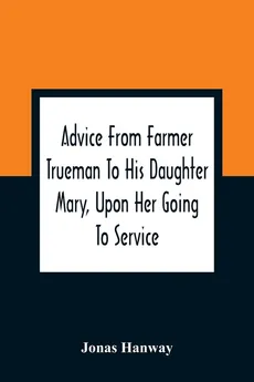 Advice From Farmer Trueman To His Daughter Mary, Upon Her Going To Service; In A Series Of Discourses, Designed To Promote The Welfare And True Interest Of Servants, With Reflections Of No Less Importance To Masters And Mistresses - Jonas Hanway