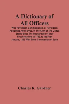 A Dictionary Of All Officers, Who Have Been Commissioned, Or Have Been Appointed And Served, In The Army Of The United States Since The Inauguration Of Their First President, In 1789, To The First January, 1853 With Every Commission Of Each;- Including Th - Gardner Charles K.