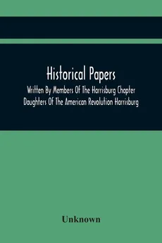 Historical Papers; Written By Members Of The Harrisburg Chapter Daughters Of The American Revolution Harrisburg, Pennsylvania And Read At The Regular Chapter Meetings From The Organization Of The Chapter, May 19, 1894, To February 22, 1904 - unknown