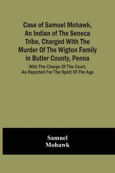 Case Of Samuel Mohawk, An Indian Of The Seneca Tribe, Charged With The Murder Of The Wigton Family In Butler County, Penna. With The Charge Of The Court, As Reported For The Spirit Of The Age - Samuel