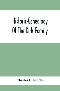 Historic-Genealogy Of The Kirk Family; As Established By Roger Kirk, Who Settled In Nottingham, Chester County, Province Of Pennsylvania, About The Year 1714 Containing Impartial Biographical Sketches Of His Descendants So Far As Ascertained, Also, A Reco - Stubbs Charles H.