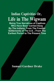 Indian Captivities Or, Life In The Wigwam; Being True Narratives Of Captives Who Have Been Carried Away By The Indians ; From The Frontier Settlements Of The U.S. ; From The Earliest Period To The Present Time - Drake Samuel Gardner