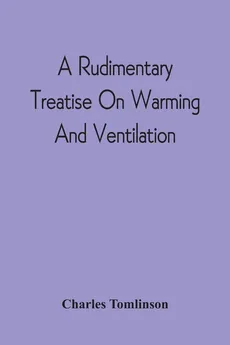 A Rudimentary Treatise On Warming And Ventilation; Being A Concise Exposition Of The General Principles Of The Art Of Warming And Ventilating Domestic And Public Buildings, Mines, Lighthouses, Ships, Etc - Charles Tomlinson